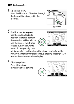 Page 79
59
Special Effects
❚❚ ( Miniature Effect1
Select live view.
Press the  a button.
 The view through 
the lens will be displayed in the 
monitor.
2
Position the focus point.
Use the multi selector to 
position the focus point in 
the area that will be in focus 
and then press the shutter-
release button halfway to 
focus.
 To temporarily clear 
miniature effect options from the display and enlarge the 
view in the monitor for precise focus, press  X.
 Press  W (Q ) to 
restore the miniature effect...