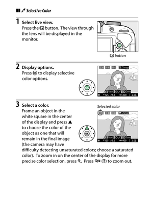 Page 81
61
Special Effects
❚❚ 3 Selective Color1
Select live view.
Press the  a button.
 The view through 
the lens will be displayed in the 
monitor.
2
Display options.
Press  J to display selective 
color options.
3
Select a color.
Frame an object in the 
white square in the center 
of the display and press  1 
to choose the color of the 
object as one that will 
remain in the final image 
(the camera may have 
difficulty detecting unsaturated colors; choose a saturated 
color).
 To zoom in on the center of...