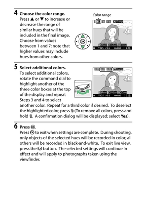 Page 82
62Special Effects
4
Choose the color range.
Press  1 or  3 to increase or 
decrease the range of 
similar hues that will be 
included in the final image.
 
Choose from values 
between 1 and 7; note that 
higher values may include 
hues from other colors.
5
Select additional colors.
To select additional colors, 
rotate the command dial to 
highlight another of the 
three color boxes at the top 
of the display and repeat 
Steps 3 and 4 to select 
another color.
 Repeat for a third color if desired.
 To  d...