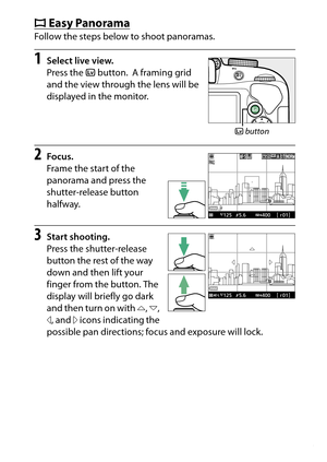 Page 83
63
Special Effects
I
Easy Panorama
Follow the steps below to shoot panoramas. 1
Select live view.
Press the  a button.
 A framing grid 
and the view through the lens will be 
displayed in the monitor.
2
Focus.
Frame the start of the 
panorama and press the 
shutter-release button 
halfway.
3
Start shooting.
Press the shutter-release 
button the rest of the way 
down and then lift your 
finger from the button. The 
display will briefly go dark 
and then turn on with  4, 6 , 
7 , and  5 icons indicating...