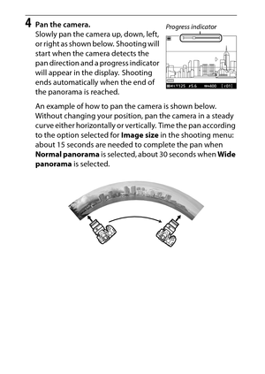 Page 84
64Special Effects
4
Pan the camera.
Slowly pan the camera up, down, left, 
or right as shown below.  Shooting will 
start when the camera detects the 
pan direction and a progress indicator 
will appear in the display.  Shooting 
ends automatically when the end of 
the panorama is reached.
An example of how to pan the camera is shown below. 
Without changing your position, pan the camera in a steady 
curve either horizontally or vertically.  Time the pan according 
to the option selected for  Image size...