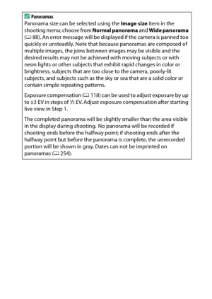 Page 85
65
Special Effects
A
Panoramas
Panorama size can be selected using the  Image size item in the 
shooting menu; choose from  Normal panorama and Wide panorama  
( 0 88). An error message will be disp layed if the camera is panned too 
quickly or unsteadily. Note that  because panoramas are composed of 
multiple images, the joins between images may be visible and the 
desired results may not be achieved  with moving subjects or with 
neon lights or other subjects that  exhibit rapid changes in color or...