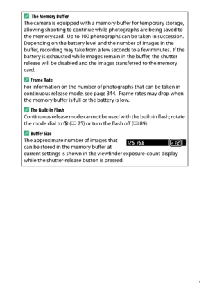 Page 89
69
More on Photography
A
 The Memory Buffer
The camera is equipped with a memo ry buffer for temporary storage, 
allowing shooting to continue while photographs are being saved to 
the memory card.
 Up to 100 photographs can be taken in succession.
 
Depending on the battery level and the number of images in the 
buffer, recording may take from a few seconds to a few minutes.
 If the 
battery is exhausted while images remain in the buffer, the shutter 
release will be disabled and the images transferred...