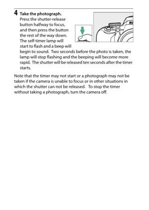 Page 92
72More on Photography
4
Take the photograph.
Press the shutter-release 
button halfway to focus, 
and then press the button 
the rest of the way down.
 
The self-timer lamp will 
start to flash and a beep will 
begin to sound.
 Two seconds before the photo is taken, the 
lamp will stop flashing and the beeping will become more 
rapid.
 The shutter will be released ten seconds after the timer 
starts.
Note that the timer may not start or a photograph may not be 
taken if the camera is unable to focus or...