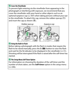 Page 93
73
More on Photography
A
Cover the Viewfinder
To prevent light entering via the  viewfinder from appearing in the 
photograph or interfering with exposure, we recommend that you 
cover the viewfinder with your hand or other objects such as an 
optional eyepiece cap ( 0307) when taking pictures without your eye 
to the viewfinder. To attach the cap, remove the rubber eyecup ( q) 
and insert the cap as shown ( w).AUsing the Built-in Flash 
Before taking a photograph with the flash in modes that require...