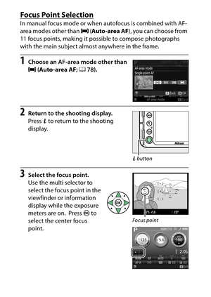 Page 100
80More on Photography
Focus Point SelectionIn manual focus mode or when  autofocus is combined with AF-
area modes other than  e (Auto-area AF ), you can choose from 
11 focus points, making it possible to compose photographs 
with the main subject almost anywhere in the frame.1
Choose an AF-area mode other than 
e  (Auto-area AF ; 
0
78).
2
Return to the shooting display.
Press P to return to the shooting 
display.
3
Select the focus point.
Use the multi selector to 
select the focus point in the...