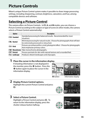 Page 103
86
Picture Controls
Nikon’s unique Picture Control system makes it possible to share image processing 
settings, including sharpening, contrast, brightness, saturation, and hue, among 
compatible devices and software.
Selecting a Picture Control
The camera offers six Picture Controls. In  P,  S,  A , and  M modes, you can choose a 
Picture Control according to the subject or type of scene (in other modes, the camera 
selects a Picture Control automatically).
1Place the cursor in the information...