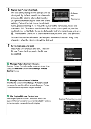 Page 108
91
6Name the Picture Control.
The text-entry dialog shown at right will be 
displayed.
 By default, new Picture Controls 
are named by adding a two-digit number 
(assigned automatically) to the name of the 
existing Picture Control; to use the default 
name, proceed to Step 7.
 To move the cursor in the name area, rotate the 
command dial.
 To enter a new letter at the current cursor position, use the 
multi selector to highlight the desired ch aracter in the keyboard area and press 
J .
 To delete the...