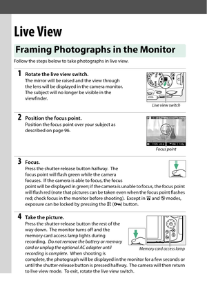 Page 110
93
Live View
Follow the steps below to take photographs in live view.
1Rotate the live view switch.
The mirror will be raised and the view through 
the lens will be displayed in the camera monitor.
 
The subject will no longer be visible in the 
viewfinder.
2Position the focus point.
Position the focus point over your subject as 
described on page 96.
3Focus.
Press the shutter-release button halfway. The 
focus point will flash green while the camera 
focuses.
 If the camera is able to focus, the focus...