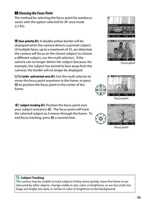 Page 113
96
❚❚Choosing the Focus Point
The method for selecting th e focus point for autofocus 
varies with the option selected for AF-area mode 
( 0 95).
6  (face-priority AF) : A double yellow border will be 
displayed when the camera detects a portrait subject 
(if multiple faces, up to a  maximum of 35, are detected, 
the camera will focus on the closest subject; to choose 
a different subject, use the multi selector).
 If the 
camera can no longer detect the subject (because, for 
example, the subject has...