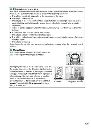 Page 117
100
DUsing Autofocus in Live View
Autofocus is slower in live view and the monitor may brighten or darken while the camera 
focuses.
 The camera may be unable to focus in the following situations:
• The subject contains lines parallel to the long edge of the frame
• The subject lacks contrast
• The subject in the focus point contains area s of sharply contrasting brightness, or the 
subject is lit by spot lighting or by a neon sign or other light source that changes in 
brightness
• Flicker or banding...