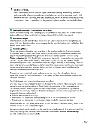 Page 119
102
4End recording.
Press the movie-record button again to end recording. Recording will end 
automatically when the maxim um length is reached, the memory card is full, 
another mode is selected, the lens is removed, or the monitor is closed (closing 
the monitor does not end recording on televisions or other external displays).
ATaking Photographs During Movie Recording
To end movie recording, take a photograph, and exit to live view, press the shutter-release 
button all the way down and hold it in...