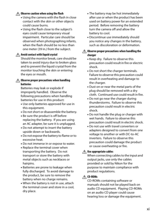 Page 13
xi
AObserve caution when using the flash
•Using the camera with the flash in close 
contact with the skin or other objects 
could cause burns.
• Using the flash close to the subject’s 
eyes could cause temporary visual 
impairment.
 Particular care should be 
observed when photographing infants, 
when the flash should be no less than 
one meter (39 in.) from the subject.
AAvoid contact with liquid crystal
Should the monitor break, care should be 
taken to avoid injury due to broken glass 
and to prevent...