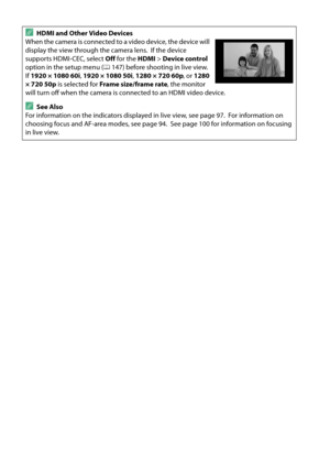 Page 122
105
AHDMI and Other Video Devices
When the camera is connected to a video device, the device will 
display the view through the camera lens.
 If the device 
supports HDMI-CEC, select  Off for the  HDMI > Device control  
option in the setup menu ( 0147) before shooting in live view.
 
If 1920 × 1080 60i , 1920 × 1080 50i , 1280 × 720 60p , or 1280 
× 720 50p  is selected for  Frame size/frame rate , the monitor 
will turn off when the camera is connected to an HDMI video device.
ASee Also
For...