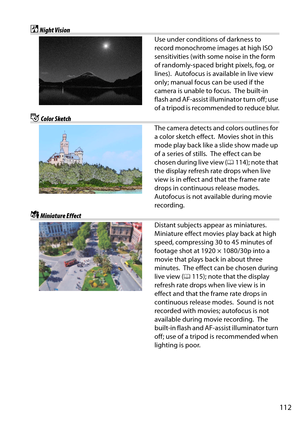 Page 129
112
%Night Vision
Use under conditions of darkness to 
record monochrome images at high ISO 
sensitivities (with some noise in the form 
of randomly-spaced bright pixels, fog, or 
lines).
 Autofocus is available in live view 
only; manual focus can be used if the 
camera is unable to focus.
 The built-in 
flash and AF-assist illuminator turn off; use 
of a tripod is recommended to reduce blur.
gColor Sketch
The camera detects and colors outlines for 
a color sketch effect.
 Movies shot in this 
mode...