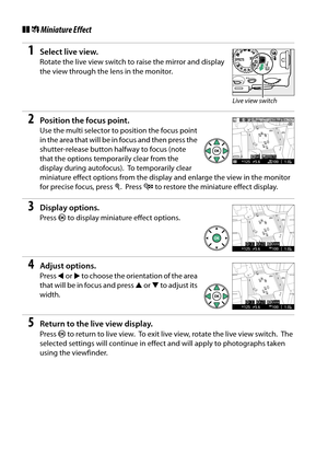 Page 132
115
❚❚( Miniature Effect
1Select live view.
Rotate the live view switch to  raise the mirror and display 
the view through the le ns in the monitor.
2Position the focus point.
Use the multi selector to  position the focus point 
in the area that will be in focus and then press the 
shutter-release button halfway to focus (note 
that the options temporarily clear from the 
display during autofocus).
 To temporarily clear 
miniature effect options from the display and enlarge the view in the monitor 
for...