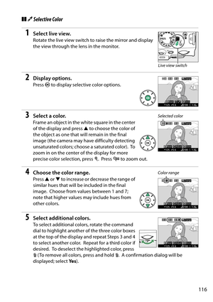 Page 133
116
❚❚3 Selective Color
1Select live view.
Rotate the live view switch to raise the mirror and display 
the view through the lens in the monitor.
2Display options.
Press  J to display selective color options.
3Select a color.
Frame an object in the wh ite square in the center 
of the display and press  1 to choose the color of 
the object as one that will remain in the final 
image (the camera may have difficulty detecting 
unsaturated colors; choose a saturated color).
 To  
zoom in on the center of...