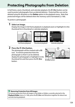 Page 143
126
Protecting Photographs from Deletion
In full-frame, zoom, thumbnail, and calendar playback, the A (L ) button can be 
used to protect photographs from accidental deletion.
 Protected files can not be 
deleted using the  O button or the  Delete option in the playback menu.
 Note that 
protected images  will be deleted when the memory card is formatted ( 0168).
To protect a photograph:
1Select an image.
Display the image in full-frame playback or  playback zoom or highlight it in the 
thumbnail list...