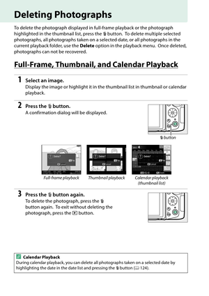 Page 144
127
Deleting Photographs
To delete the photograph displayed in full-frame playback or the photograph 
highlighted in the thumbnail list, press the  O button.
 To delete multiple selected 
photographs, all photographs taken on a selected date, or all photographs in the 
current playback folder, use the  Delete option in the playback menu.
 Once deleted, 
photographs can not be recovered.
Full-Frame, Thumbnail, and Calendar Playback
1Select an image.
Display the image or highlight it in the  thumbnail...