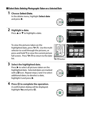 Page 146
129
❚❚Select Date: Deleting Photographs Taken on a Selected Date
1Choose  Select Date .
In the delete menu, highlight  Select date 
and press 2.
2Highlight a date.
Press  1 or  3 to highlight a date.
To view the pictures taken on the 
highlighted date, press  W (Q ).
 Use the multi 
selector to scroll through the pictures, or 
press and hold  X to view the current picture 
full screen.
 Press  W (Q ) to return to the date 
list.
3Select the highlighted date.
Press  2 to select all pictures taken on the...