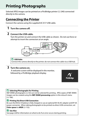 Page 154
137
Printing Photographs
Selected JPEG images can be printed on a PictBridge printer (0240) connected 
directly to the camera.
Connecting the Printer
Connect the camera using the supplied UC-E17 USB cable.
1Tur n th e  came ra of f.
2Connect the US B cable.
Turn the printer on and conn ect the USB cable as shown. Do not use force or 
attempt to insert the connectors at an angle.
3Tur n th e  came ra on .
 A welcome screen will be displayed in the monitor, 
followed by a PictBridge playback display.
DUSB...