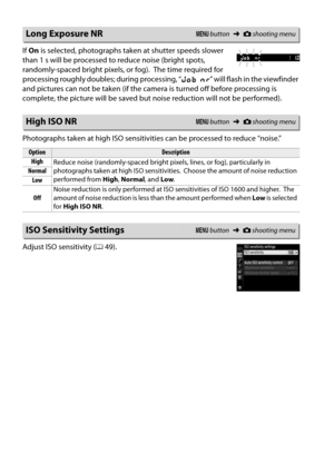Page 170
153
If On  is selected, photographs take n at shutter speeds slower 
than 1 s will be processed to reduce noise (bright spots, 
randomly-spaced bright pixels, or fog).
 The time required for 
processing roughly doubles; during processing, “ lm” will flash in the viewfinder 
and pictures can not be taken (if the came ra is turned off before processing is 
complete, the picture will be saved but noise reduction will not be performed).
Photographs taken at high ISO sensitivitie s can be processed to reduce...