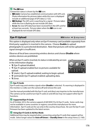 Page 193
176
This option is displayed only when an Eye-Fi memory card (available separately from 
third-party suppliers) is inserted in the camera.
 Choose Enable to upload 
photographs to a preselected destination.
 Note that pictures will not be uploaded if 
signal strength is insufficient.
Observe all local laws concerning wireless devices and choose  Disable where 
wireless devices are prohibited.
When an Eye-Fi card is inserted, its status is indicated by an icon 
in the information display:
• d: Eye-Fi...