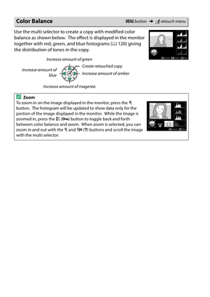 Page 200
183
Use the multi selector to create a copy with modified color 
balance as shown below.
 The effect is displayed in the monitor 
together with red, green, and blue histograms ( 0120) giving 
the distribution of tones in the copy.
Color BalanceG  button ➜Nretouch menu
AZoom 
To zoom in on the image displayed in the monitor, press the  X 
button.
 The histogram will be updated to show data only for the 
portion of the image displayed in the monitor.
 While the image is 
zoomed in, press the  A (L )...