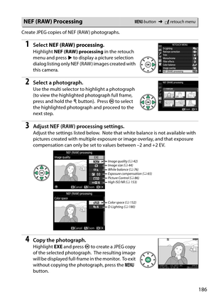 Page 203
186
Create JPEG copies of NEF (RAW ) photographs.
1Select NEF (RAW) processing . 
Highlight NEF (RAW) processing  in the retouch 
menu and press  2 to display a picture selection 
dialog listing only NEF (RAW ) images created with 
this camera.
2Select a photograph.
Use the multi selector to highlight a photograph 
(to view the highlighted photograph full frame, 
press and hold the  X button).
 Press  J to select 
the highlighted photogra ph and proceed to the 
next step.
3Adjust NEF (RAW) processing...