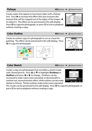 Page 206
189
Create copies that appear to have been taken with a fisheye 
lens.
 Press 2 to increase the effect  (this also increases the 
amount that will be cropped out at the edges of the image),  4 
to reduce it.
 The effect can be previewed in the edit display. 
Press  J to copy the photograph, or press  K to exit to playback 
without creating a copy.
Create an outline copy of a photograph to use as a base for 
painting.
 The effect can be previewed in the edit display. Press 
J  to copy the photograph....