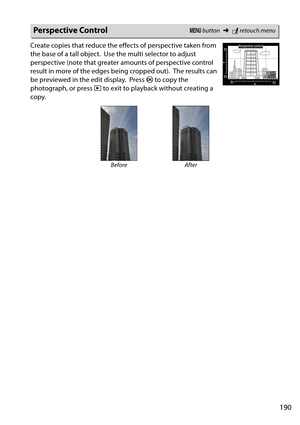 Page 207
190
Create copies that reduce the effects of perspective taken from 
the base of a tall object.
 Use the multi selector to adjust 
perspective (note that greater amounts of perspective control 
result in more of the  edges being cropped out).
 The results can 
be previewed in the edit display.
 Press  J to copy the 
photograph, or press  K to exit to playback without creating a 
copy.
Perspective ControlG  button ➜Nretouch menu
Before After 