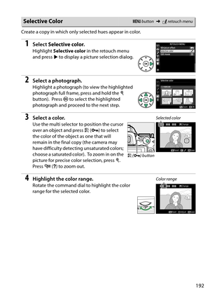 Page 209
192
Create a copy in which only selected hues appear in color.
1Select Selective color .
Highlight Selective color  in the retouch menu 
and press  2 to display a picture selection dialog.
2Select a photograph.
Highlight a photograph (to view the highlighted 
photograph full frame, press and hold the  X 
button).
 Press  J to select the highlighted 
photograph and proceed to the next step.
3Select a color.
Use the multi selector to position the cursor 
over an object and press  A (L ) to select 
the...