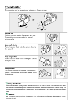 Page 22
5
The Monitor
The monitor can be angled and rotated as shown below.
Normal use
Fold the monitor against the camera face out.
 
This position is recommended for normal 
photography.
Low-angle shots
Frame live view shots with the camera close to 
the ground.
High-angle shots
Frame live view shots while holding the camera 
over your head.
Self-portraits
Use for self-portraits in live view.
 The monitor 
shows a mirror image of what will appear in the 
final picture.
DUsing the Monitor
Rotate the monitor...