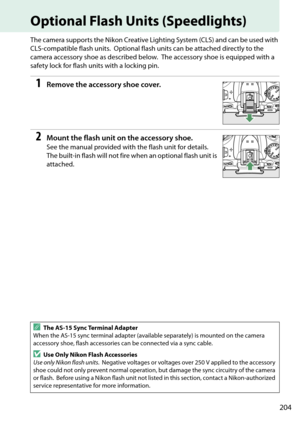 Page 221
204
Optional Flash Units (Speedlights)
The camera supports the Nikon Creative Lighting System (CLS) and can be used with 
CLS-compatible flash units.
 Optional flash units can be attached directly to the 
camera accessory shoe as described below.
 The accessory shoe is  equipped with a 
safety lock for flash units with a locking pin.
1Remove the accessory shoe cover.
2Mount the flash unit on the accessory shoe.
See the manual provided with the flash unit for details. 
The built-in flash will not fire...