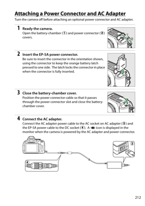 Page 229
212
Attaching a Power Connector and AC Adapter
Turn the camera off before attaching an optional power connector and AC adapter.
1Ready the camera.
Open the battery-chamber (q) and power connector ( w) 
covers.
2Insert the EP-5A power connector.
Be sure to insert the connec tor in the orientation shown, 
using the connector to keep the orange battery latch 
pressed to one side.
 The latch locks the connector in place 
when the connector is fully inserted.
3Close the battery-chamber cover.
Position the...