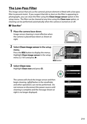 Page 231
214
The Low-Pass Filter
The image sensor that acts as the camera’s picture element is fitted with a low-pass 
filter to prevent moiré.
 If you suspect that dirt or dust on the filter is appearing in 
photographs, you can clean the filter using the  Clean image sensor option in the 
setup menu.
 The filter can be cleaned at any time using the  Clean now option, or 
cleaning can be performed automatically when the camera is turned on or off.
❚❚ “Clean Now”
1Place the camera base down.
Image sensor...