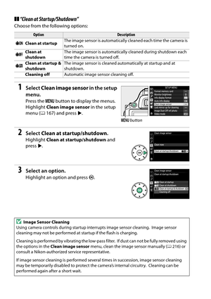 Page 232
215
❚❚“Clean at Startup/Shutdown”
Choose from the following options:
1Select  Clean image sensor  in the setup 
menu.
Press the  G button to display the menus. 
Highlight  Clean image sensor  in the setup 
menu ( 0167) and press  2.
2Select  Clean at startup/shutdown .
Highlight Clean at startup/shutdown  and 
press 2.
3Select an option.
Highlight an option and press  J.
OptionDescription
5 Clean at startup The image sensor is automatically cleaned each time the camera is 
turned on.
6 Clean at...