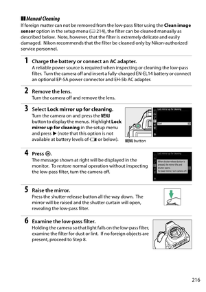 Page 233
216
❚❚Manual Cleaning
If foreign matter can not be removed from the low-pass filter using the  Clean image 
sensor  option in the setup menu ( 0214), the filter can be cleaned manually as 
described below.
 Note, however, that the filter is extremely delicate and easily 
damaged.
 Nikon recommends that the filter be  cleaned only by Nikon-authorized 
service personnel.
1Charge the battery or connect an AC adapter.
A reliable power source is required when inspecting or cleaning the low-pass 
filter....