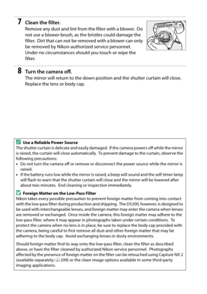 Page 234
217
7Clean the filter.
Remove any dust and lint from the filter with a blower. Do 
not use a blower-brush, as th e bristles could damage the 
filter.
 Dirt that can not be removed with a blower can only 
be removed by Nikon-authorized service personnel.
 
Under no circumstances shou ld you touch or wipe the 
filter.
8Tur n th e  came ra of f.
The mirror will return to the down position and the shutter curtain will close. 
Replace the lens or body cap.
AUse a Reliable Power Source
The shutter curtain is...
