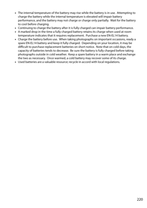 Page 237
220
•The internal temperature of the battery may rise while the battery is in use. Attempting to 
charge the battery while the internal temperature is elevated will impair battery 
performance, and the battery may not charge or charge only partially.
 Wait for the battery 
to cool before charging.
• Continuing to charge the battery after it is  fully charged can impair battery performance.
• A marked drop in the time a fully charged ba ttery retains its charge when used at room 
temperature indicates...