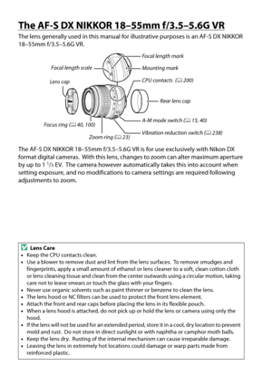 Page 254
237
The AF-S DX NIKKOR 18–55mm f/3.5–5.6G VR
The lens generally used in this manual for illustrative purposes is an AF-S DX NIKKOR 
18–55mm f/3.5–5.6G VR.
The AF-S DX NIKKOR 18–55mm f/3.5–5.6G VR is for use exclusively with Nikon DX 
format digital cameras.
 With this lens, changes to zoom can alter maximum aperture 
by up to 11/3 EV. The camera however automatically takes this into account when 
setting exposure, and no modifications to  camera settings are required following 
adjustments to zoom....