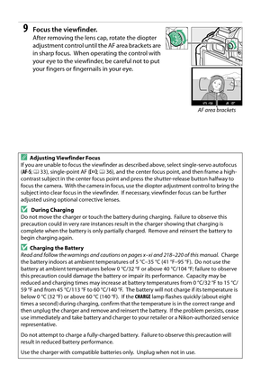 Page 34
17
9Focus the viewfinder.
After removing the lens cap, rotate the diopter 
adjustment control until the AF area brackets are 
in sharp focus.
 When operating the control with 
your eye to the viewfinder, be careful not to put 
your fingers or fingernails in your eye.
AAdjusting Viewfinder Focus
If you are unable to focus the viewfinder as described above, select single-servo autofocus 
( AF-S ; 0 33), single-point AF ( c; 0 36), and the center focus point, and then frame a high-
contrast subject in the...