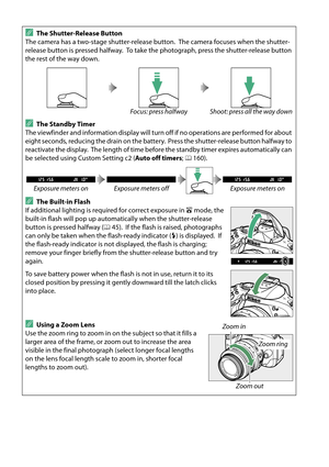 Page 40
23
AThe Shutter-Release Button
The camera has a two-stage shutter-release button.
 The camera focuses when the shutter-
release button is pressed halfway.
 To take the photograph, press the shutter-release button 
the rest of the way down.
Focus: press halfway Shoot: press all the way down
AThe Standby Timer
The viewfinder and information display will turn  off if no operations are performed for about 
eight seconds, reducing the drain on the battery.
 Press the shutter-release button halfway to...
