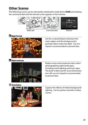 Page 43
26
Other Scenes
The following scenes can be selected by rotating the mode dial to h and rotating 
the command dial until the desired scene appears in the monitor.
Mode dial Command dial Monitor
oNight Portrait
Use for a natural balance between the 
main subject and the background in 
portraits taken under low light.
 Use of a 
tripod is recommended to prevent blur.
rNight Landscape
Reduce noise and unna tural colors when 
photographing night landscapes, 
including street lighting and neon signs.
 
The...