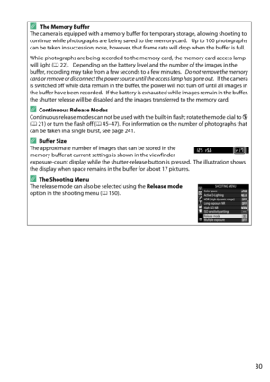 Page 47
30
A The Memory Buffer
The camera is equipped with a memory buffer  for temporary storage, allowing shooting to 
continue while photographs are being saved to the memory card.
 Up to 100 photographs 
can be taken in succession; note, however, that frame rate will drop when the buffer is full.
While photographs are being recorded to the memory card, the memory card access lamp 
will light ( 022).
 Depending on the battery level and the number of the images in the 
buffer, recording may take from a few...