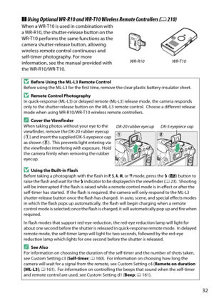 Page 49
32
❚❚Using Optional WR-R10 an d WR-T10 Wireless Remote Controllers (0210)
When a WR-T10 is used in combination with 
a WR-R10, the shutter- release button on the 
WR-T10 performs the same functions as the 
camera shutter-release button, allowing 
wireless remote control continuous and 
self-timer photography. For more 
information, see the manual provided with 
the WR-R10/WR-T10.
DBefore Using the ML-L3 Remote Control
Before using the ML-L3 for the first time, remove the clear plastic battery-insulator...