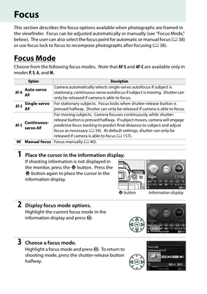 Page 50
33
Focus
This section describes the focus options available when photographs are framed in 
the viewfinder.
 Focus can be adjusted automatically or manually (see “Focus Mode,” 
below).
 The user can also select the focus po int for automatic or manual focus (038) 
or use focus lock to focus to recompose photographs after focusing ( 038).
Focus Mode
Choose from the following focus modes. Note that  AF-S and  AF-C are available only in 
modes  P,  S,  A , and  M.
1Place the cursor in the information...