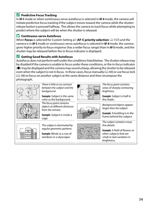 Page 51
34
APredictive Focus Tracking
In  AF-C  mode or when continuous-servo autofocus is selected in  AF-A mode, the camera will 
initiate predictive focus tracking if the subject moves toward the camera while the shutter-
release button is pressed halfway.
 This allows the camera to track focus while attempting to 
predict where the subject will be when the shutter is released.
DContinuous-servo Autofocus
When  Focus is selected for Custom Setting a1 ( AF-C priority selection; 0 157) and the 
camera is in...