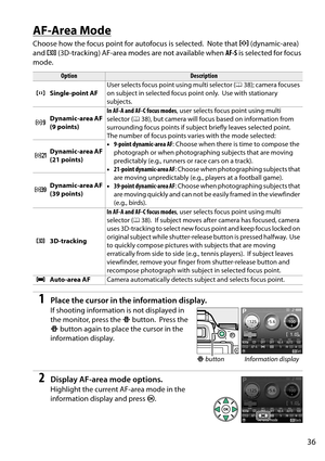 Page 53
36
AF-Area Mode
Choose how the focus point for autofocus is selected. Note that d (dynamic-area) 
and  f(3D-tracking) AF-area modes are not available when  AF-S is selected for focus 
mode.
1Place the cursor in the information display.
If shooting information is not displayed in 
the monitor, press the  P button.
 Press the 
P  button again to place the cursor in the 
information display.
2Display AF-area mode options.
Highlight the current AF-area mode in the 
information display and press  J....