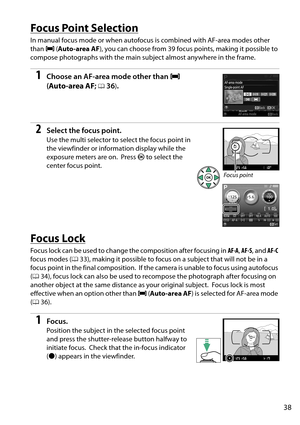 Page 55
38
Focus Point Selection
In manual focus mode or when autofocus is combined with AF-area modes other 
than e (Auto-area AF ), you can choose from 39 focus points, making it possible to 
compose photographs with the main su bject almost anywhere in the frame.
1Choose an AF-area mode other than e 
( Auto-area AF ; 
036).
2Select the focus point.
Use the multi selector to select the focus point in 
the viewfinder or information display while the 
exposure meters are on.
 Press  J to select the 
center...